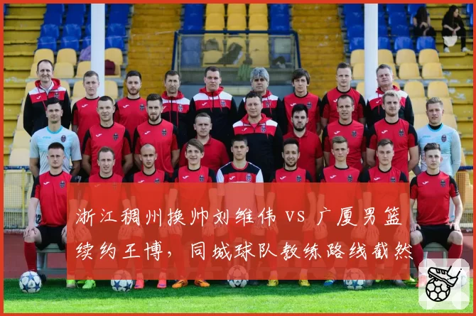 浙江稠州换帅刘维伟 vs 广厦男篮续约王博，同城球队教练路线截然不同