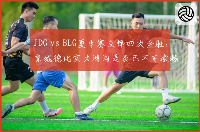 JDG vs BLG夏季赛交锋四次全胜，京城德比实力鸿沟是否已不可逾越？