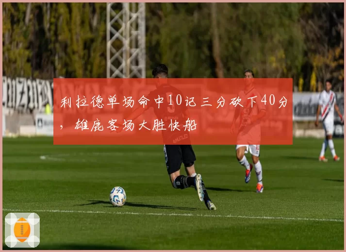 利拉德单场命中10记三分砍下40分，雄鹿客场大胜快船
