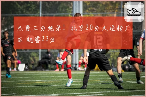 杰曼三分绝杀!北京20分大逆转广东 赵睿23分