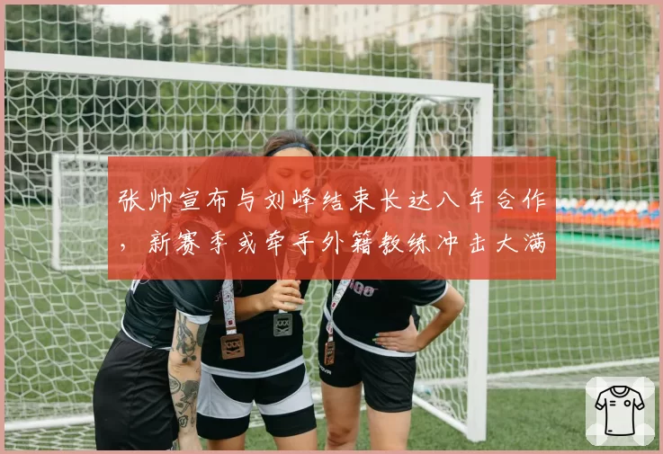 张帅宣布与刘峰结束长达八年合作，新赛季或牵手外籍教练冲击大满贯