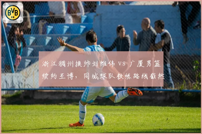 浙江稠州换帅刘维伟 vs 广厦男篮续约王博，同城球队教练路线截然不同