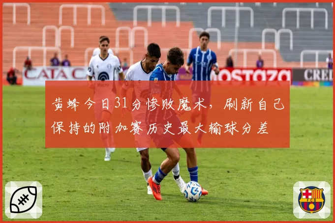 黄蜂今日31分惨败魔术，刷新自己保持的附加赛历史最大输球分差