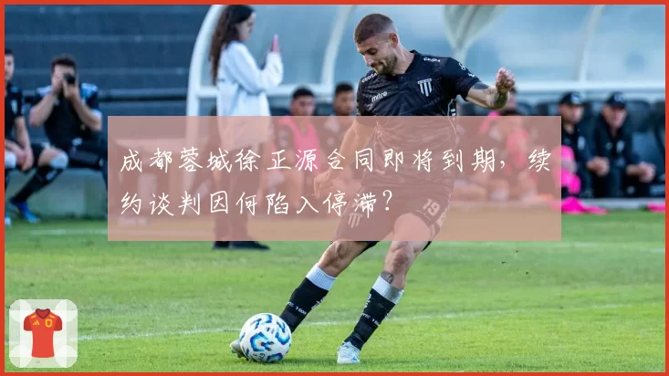 成都蓉城徐正源合同即将到期，续约谈判因何陷入停滞？