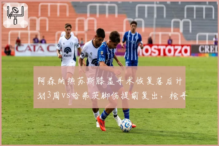 阿森纳热苏斯膝盖手术恢复落后计划3周vs哈弗茨脚伤提前复出，枪手锋线复出时间两极分化