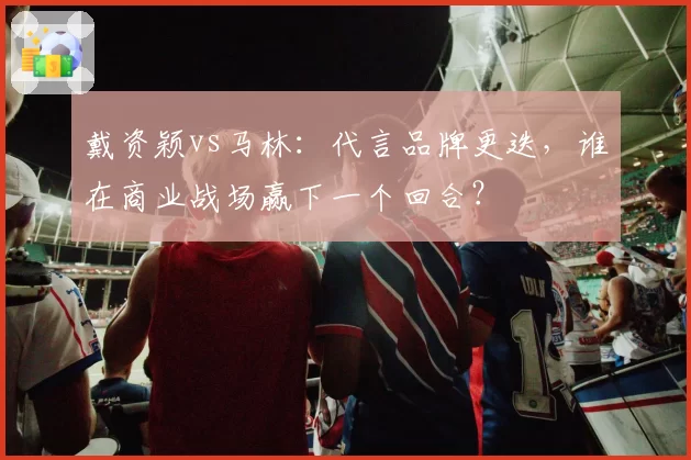 戴资颖vs马林：代言品牌更迭，谁在商业战场赢下一个回合？