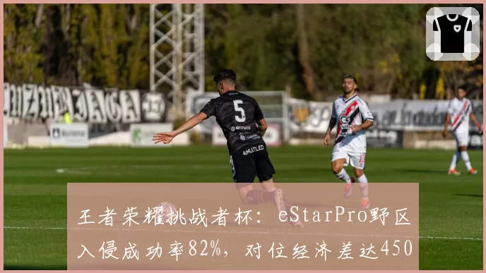 王者荣耀挑战者杯：eStarPro野区入侵成功率82%，对位经济差达4500