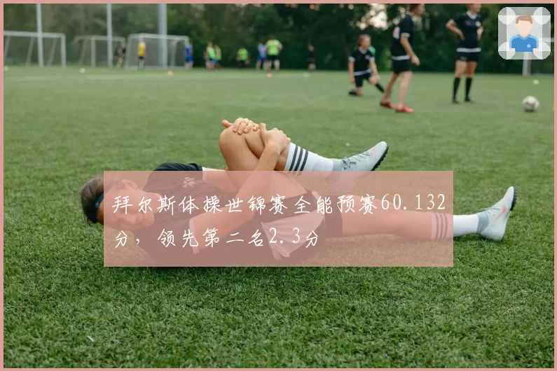 拜尔斯体操世锦赛全能预赛60.132分，领先第二名2.3分