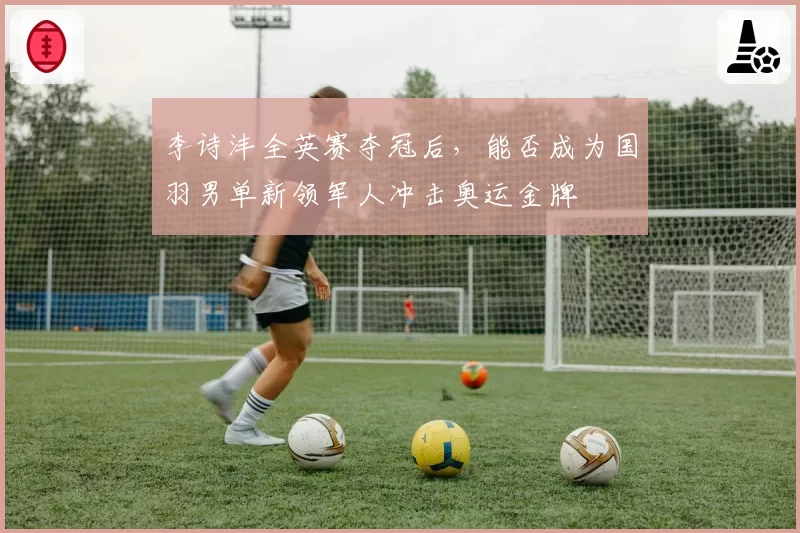 李诗沣全英赛夺冠后，能否成为国羽男单新领军人冲击奥运金牌